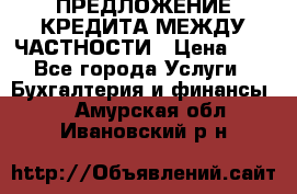 ПРЕДЛОЖЕНИЕ КРЕДИТА МЕЖДУ ЧАСТНОСТИ › Цена ­ 0 - Все города Услуги » Бухгалтерия и финансы   . Амурская обл.,Ивановский р-н